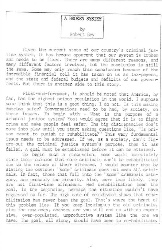 A BROKEN SYSTEM  by Robert Bey  Given the current state of our country’s criminal jus- tice system, it has become apparent that our system is broken and needs to be fixed. Tnere are many different reasons, and many differeat factors involved, but the conclusion is Still the sane. Some may only reach this conclusion because of the incredible finacial toll it has taken on us as tex-payers, and the state and federal budgets and deficits of our govern- ments. But there is another side to this story.  First-and-forenost, it snould be noted that America, by far, has the hignest prison population in the world. I suppose sone think that this is a good thing. I do not. Is this making America safer? Conversations need to be had, by society, on these issues. To begin with - Waat is the purpose of a criminal justice system? Yost would agree that it is to fight crime and make people feel safer. The big discrepancies don’t come into play until you start asking questions like, ’Is ori- son meant to punish or renabilitate?” Tnis very fundamental issue needs to be addressed. If we, as a society, can’t fig- ure-our the criminal justice systen’s purpose, then it has failed. A goal must be establisned before it can be attained. To begin such a discussion, some would immediately state their opinion that some criminals can’t be renabilitated due to the nature of their offenses. I would counter that by stating the obvious: "some” criminals does not mean ALL crimi- nals. In fact, those that fall into the ’some’ criminals cate- gocy, are probebly the minority. Also, more than likely, they are mot first-time offenders. Had renabilitation been tne 30al, in the beginning, pernaps the situation wouldn’t have regressed so far. The nigh rate of recidivism shovs that rena- bilitation has never been the goal. That’s wnere the heart of this problen lies. If you keep locking-up the old criminals, plus the new ones, chances are you will end up with an expen- sive, over-populated, unproductive system like the one we nave. The goal, all along, snould have been to re-habilitate.  